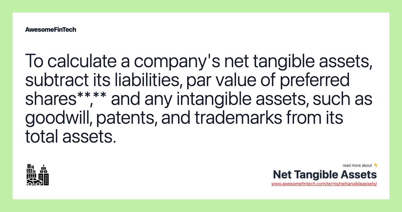 To calculate a company's net tangible assets, subtract its liabilities, par value of preferred shares**,** and any intangible assets, such as goodwill, patents, and trademarks from its total assets.