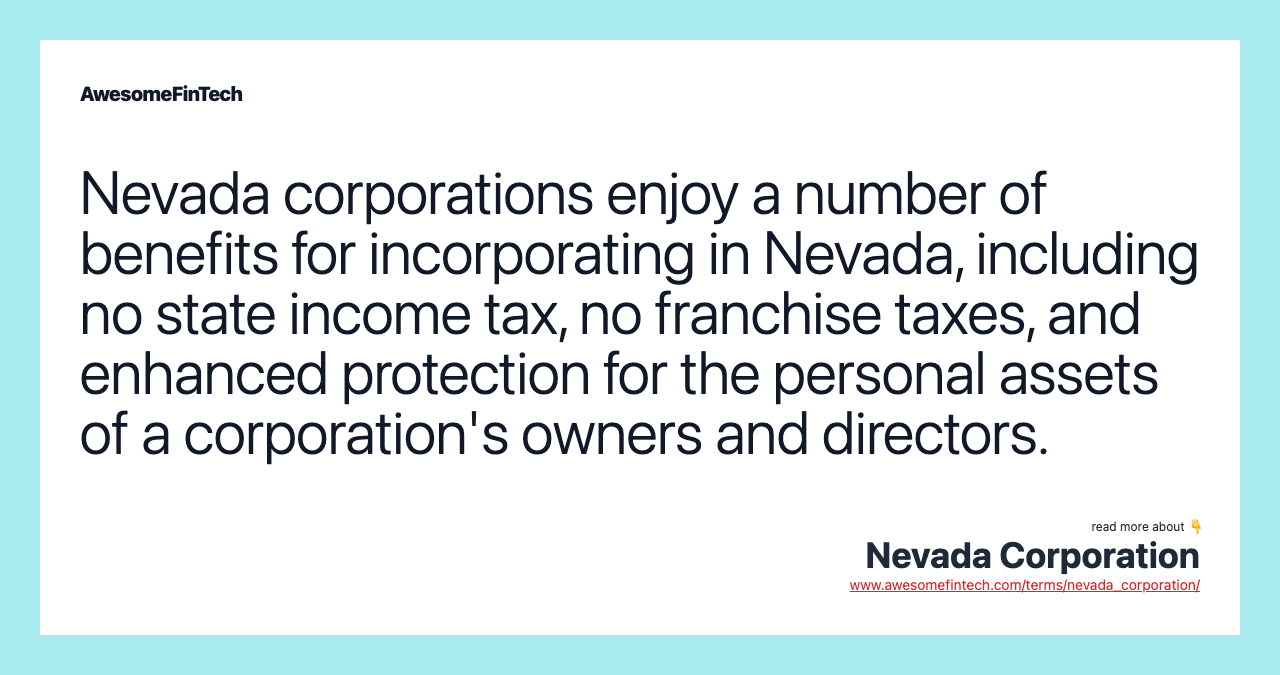 Nevada corporations enjoy a number of benefits for incorporating in Nevada, including no state income tax, no franchise taxes, and enhanced protection for the personal assets of a corporation's owners and directors.