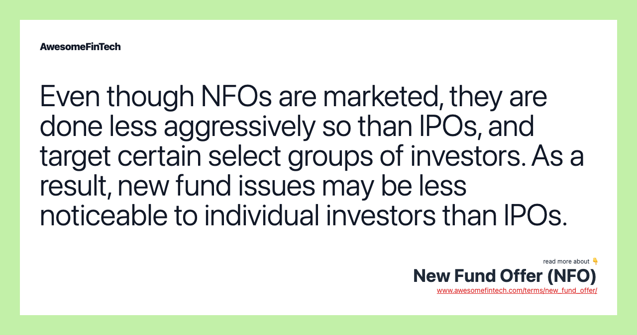 Even though NFOs are marketed, they are done less aggressively so than IPOs, and target certain select groups of investors. As a result, new fund issues may be less noticeable to individual investors than IPOs.