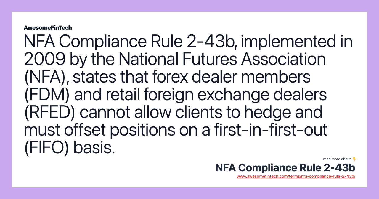 NFA Compliance Rule 2-43b, implemented in 2009 by the National Futures Association (NFA), states that forex dealer members (FDM) and retail foreign exchange dealers (RFED) cannot allow clients to hedge and must offset positions on a first-in-first-out (FIFO) basis.