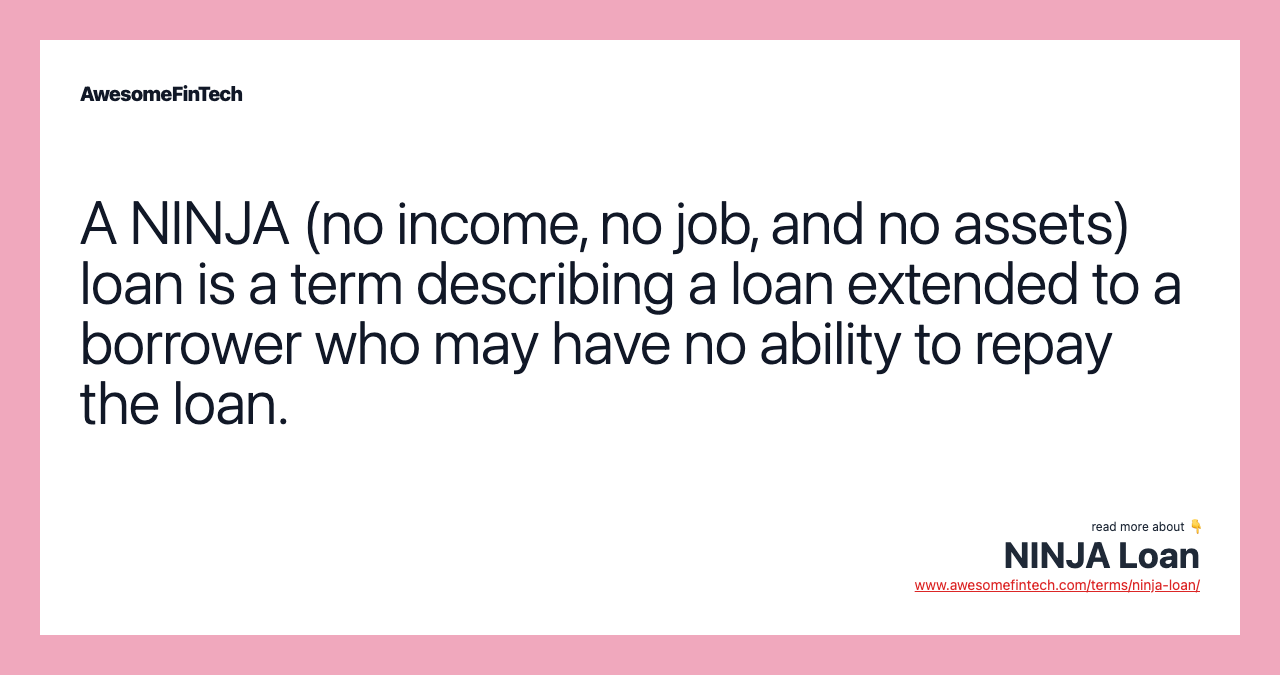 A NINJA (no income, no job, and no assets) loan is a term describing a loan extended to a borrower who may have no ability to repay the loan.