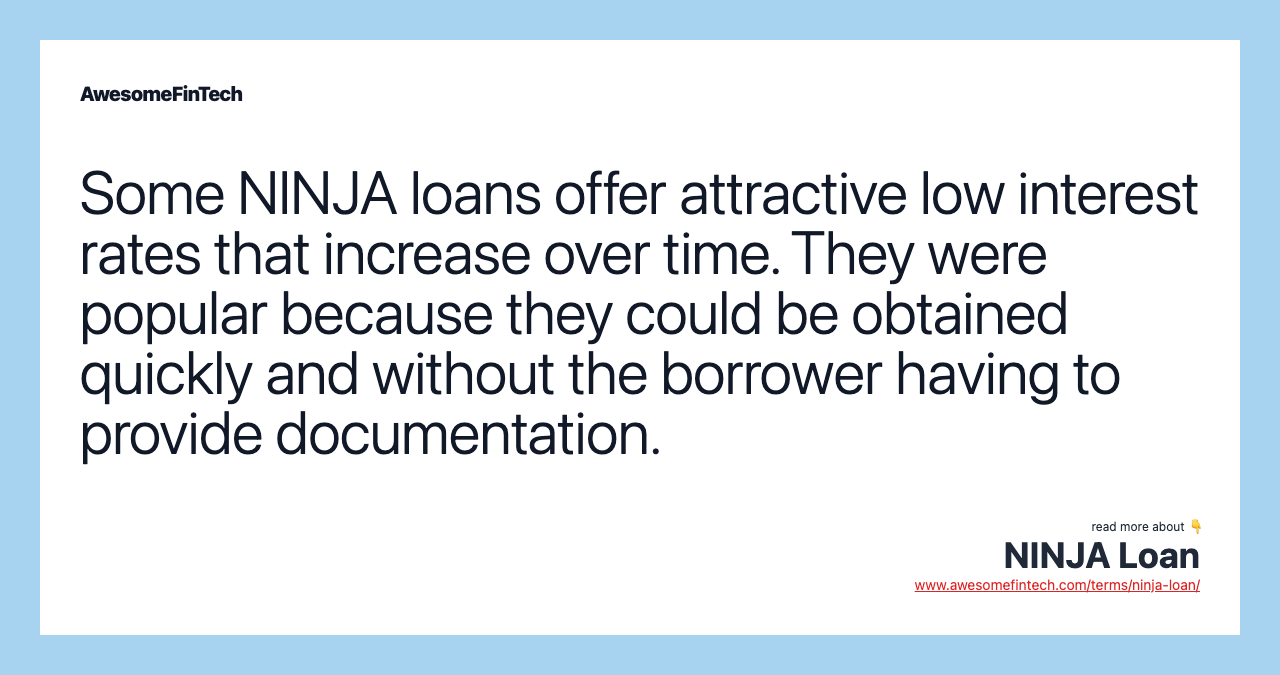 Some NINJA loans offer attractive low interest rates that increase over time. They were popular because they could be obtained quickly and without the borrower having to provide documentation.