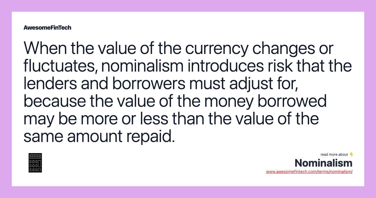 When the value of the currency changes or fluctuates, nominalism introduces risk that the lenders and borrowers must adjust for, because the value of the money borrowed may be more or less than the value of the same amount repaid.