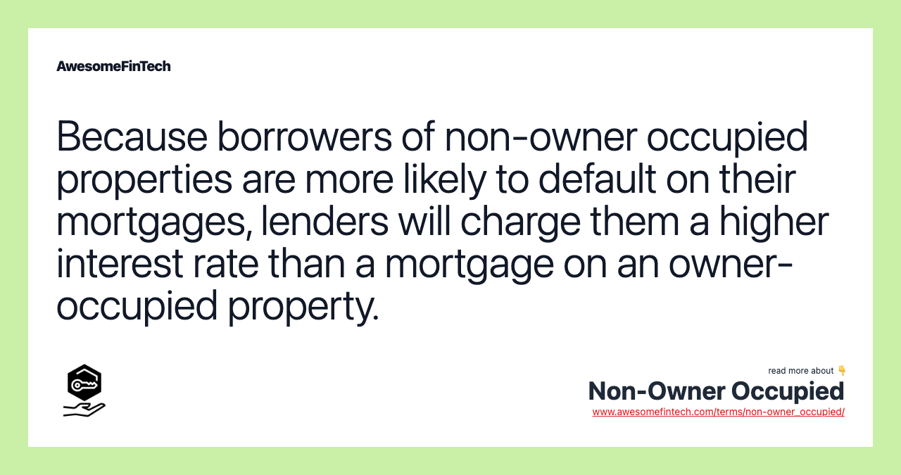 Because borrowers of non-owner occupied properties are more likely to default on their mortgages, lenders will charge them a higher interest rate than a mortgage on an owner-occupied property.