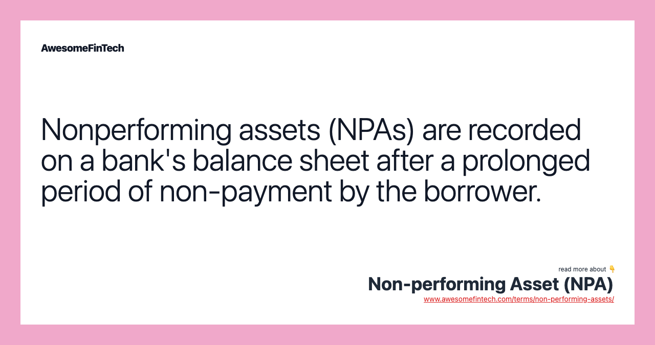 Nonperforming assets (NPAs) are recorded on a bank's balance sheet after a prolonged period of non-payment by the borrower.