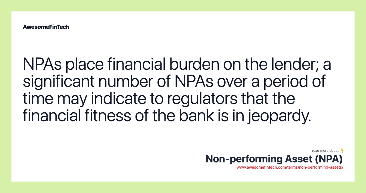NPAs place financial burden on the lender; a significant number of NPAs over a period of time may indicate to regulators that the financial fitness of the bank is in jeopardy.