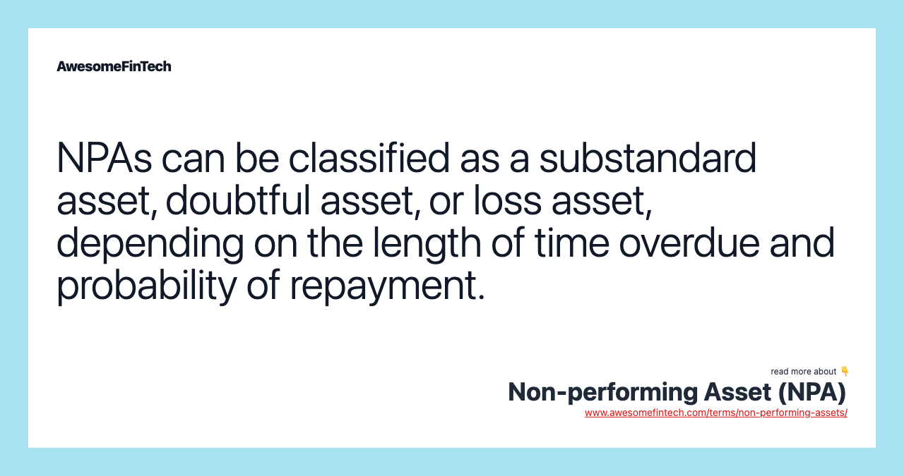 NPAs can be classified as a substandard asset, doubtful asset, or loss asset, depending on the length of time overdue and probability of repayment.
