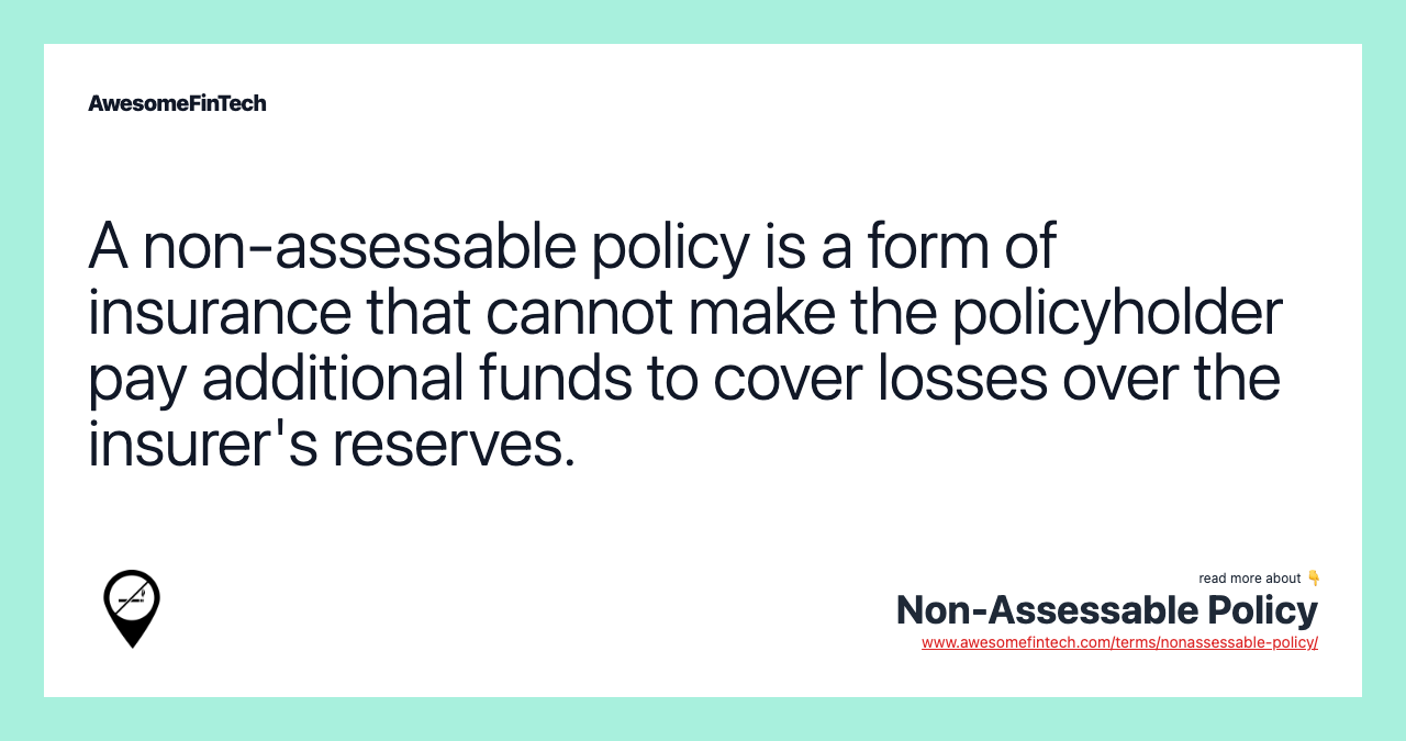 A non-assessable policy is a form of insurance that cannot make the policyholder pay additional funds to cover losses over the insurer's reserves.