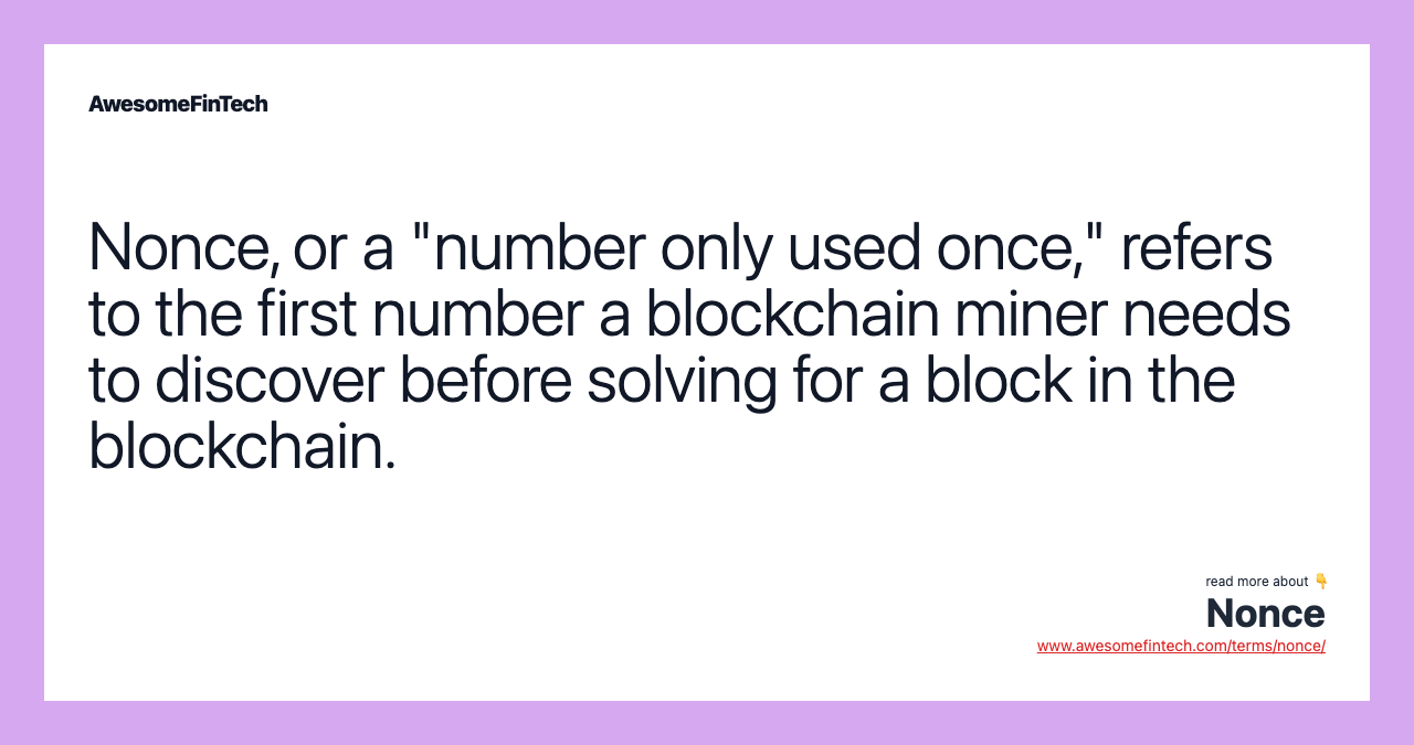 Nonce, or a "number only used once," refers to the first number a blockchain miner needs to discover before solving for a block in the blockchain.