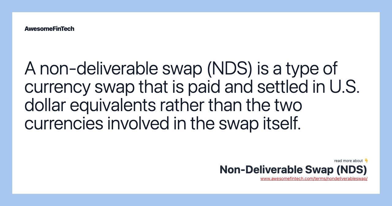 A non-deliverable swap (NDS) is a type of currency swap that is paid and settled in U.S. dollar equivalents rather than the two currencies involved in the swap itself.