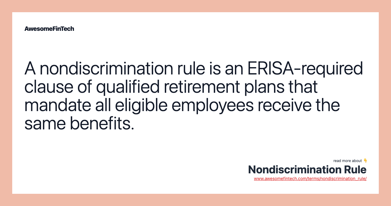 A nondiscrimination rule is an ERISA-required clause of qualified retirement plans that mandate all eligible employees receive the same benefits.
