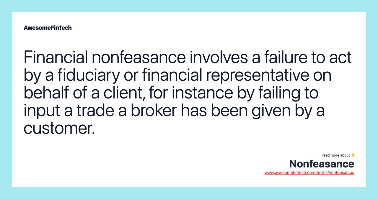 Financial nonfeasance involves a failure to act by a fiduciary or financial representative on behalf of a client, for instance by failing to input a trade a broker has been given by a customer.