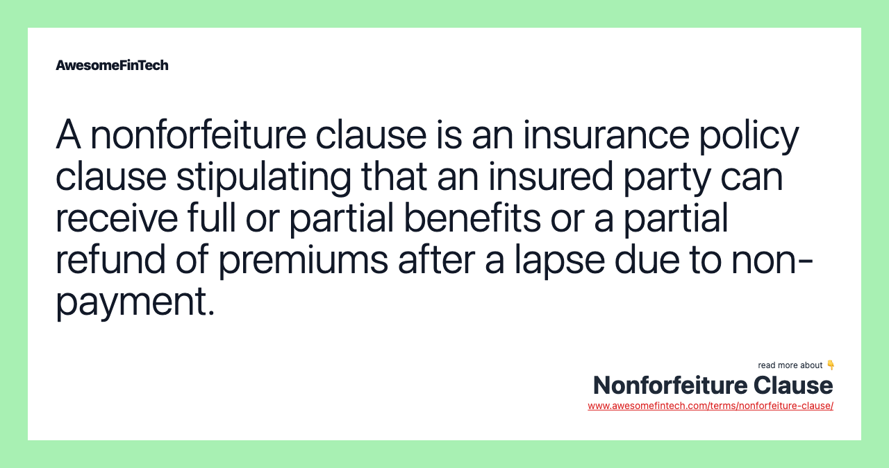 A nonforfeiture clause is an insurance policy clause stipulating that an insured party can receive full or partial benefits or a partial refund of premiums after a lapse due to non-payment.