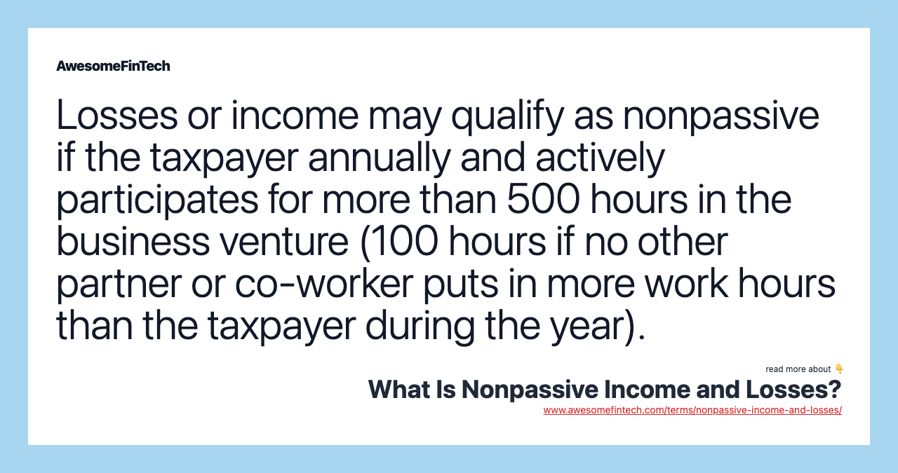 Losses or income may qualify as nonpassive if the taxpayer annually and actively participates for more than 500 hours in the business venture (100 hours if no other partner or co-worker puts in more work hours than the taxpayer during the year).