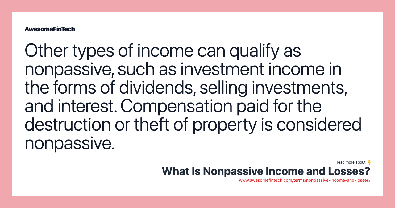 Other types of income can qualify as nonpassive, such as investment income in the forms of dividends, selling investments, and interest. Compensation paid for the destruction or theft of property is considered nonpassive.
