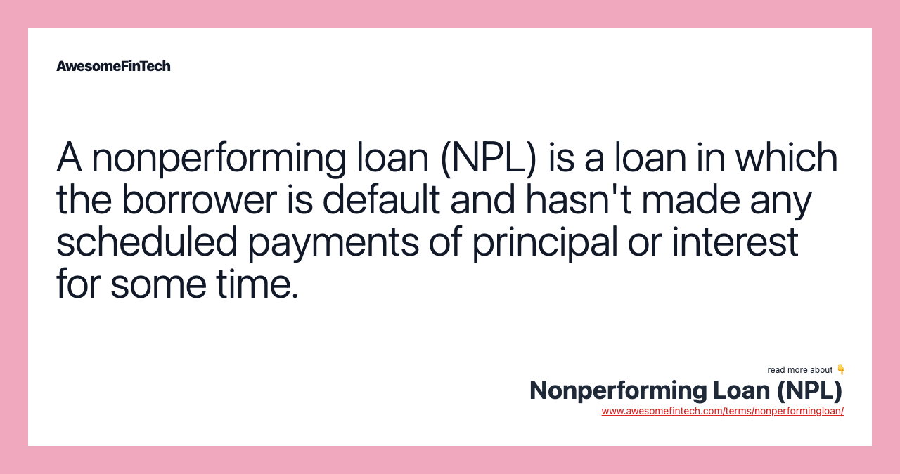 A nonperforming loan (NPL) is a loan in which the borrower is default and hasn't made any scheduled payments of principal or interest for some time.