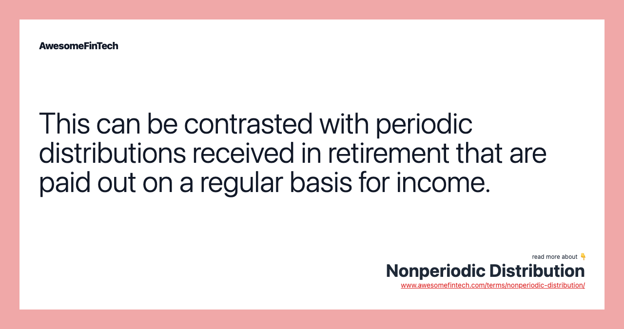 This can be contrasted with periodic distributions received in retirement that are paid out on a regular basis for income.