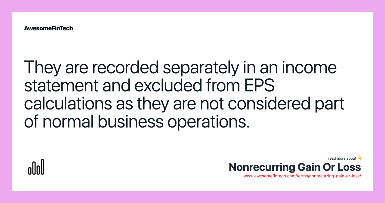 They are recorded separately in an income statement and excluded from EPS calculations as they are not considered part of normal business operations.