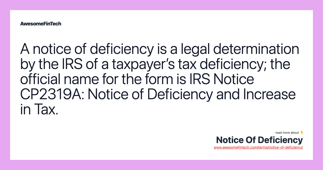 A notice of deficiency is a legal determination by the IRS of a taxpayer’s tax deficiency; the official name for the form is IRS Notice CP2319A: Notice of Deficiency and Increase in Tax.