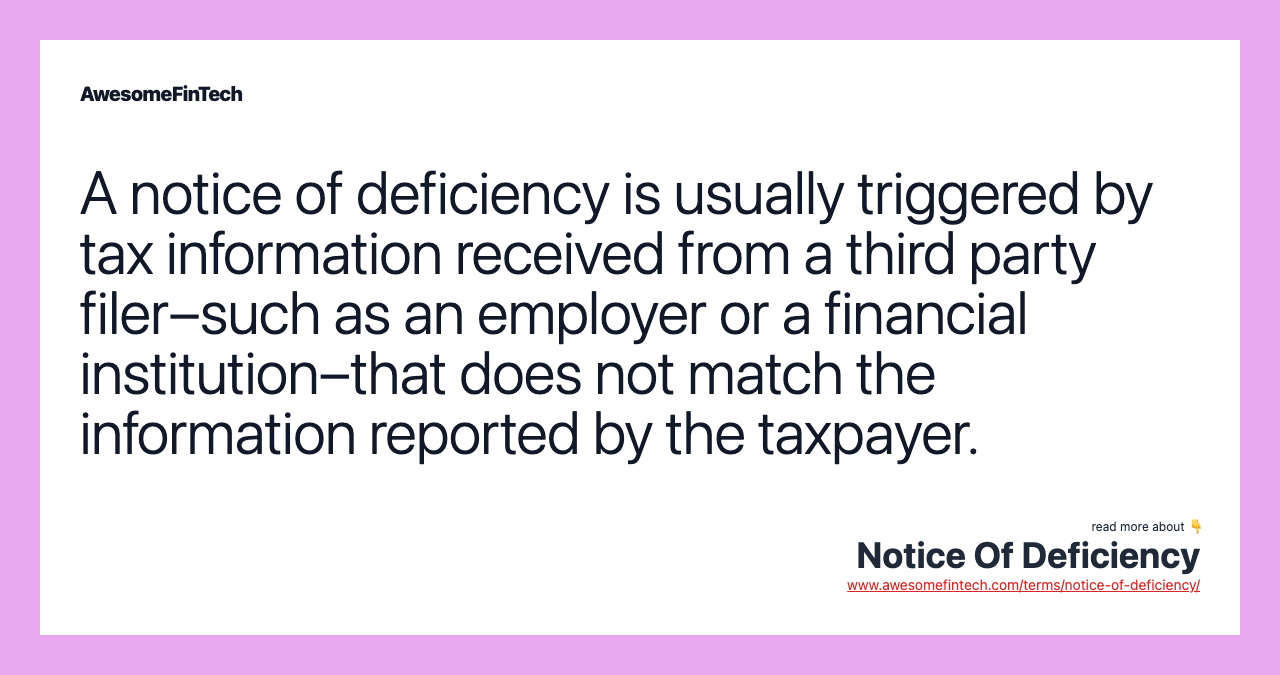 A notice of deficiency is usually triggered by tax information received from a third party filer–such as an employer or a financial institution–that does not match the information reported by the taxpayer.
