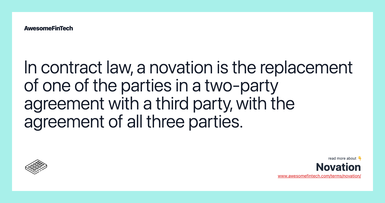 In contract law, a novation is the replacement of one of the parties in a two-party agreement with a third party, with the agreement of all three parties.