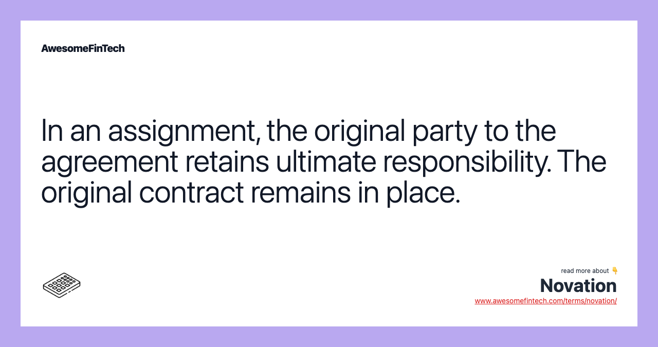 In an assignment, the original party to the agreement retains ultimate responsibility. The original contract remains in place.
