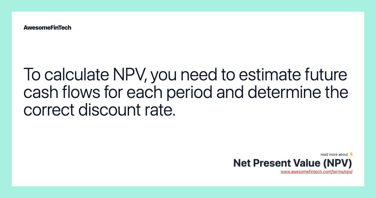 To calculate NPV, you need to estimate future cash flows for each period and determine the correct discount rate.