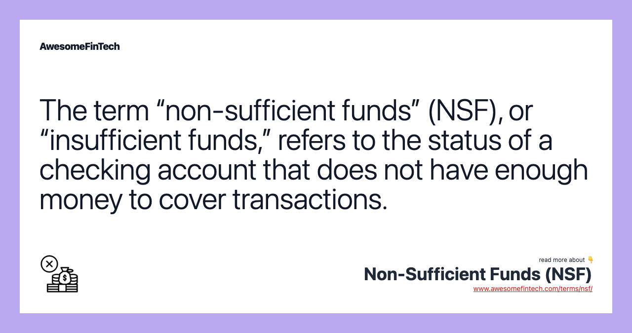The term “non-sufficient funds” (NSF), or “insufficient funds,” refers to the status of a checking account that does not have enough money to cover transactions.
