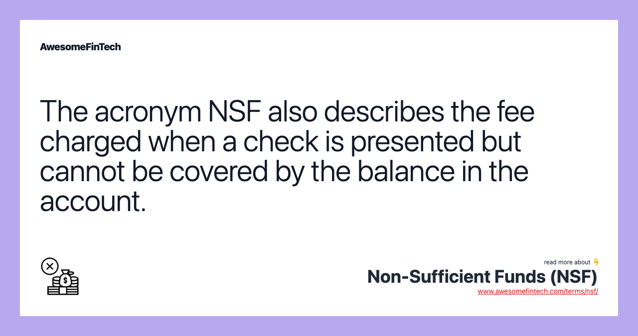 The acronym NSF also describes the fee charged when a check is presented but cannot be covered by the balance in the account.