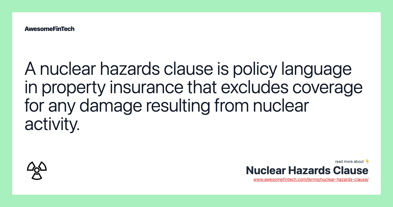 A nuclear hazards clause is policy language in property insurance that excludes coverage for any damage resulting from nuclear activity.