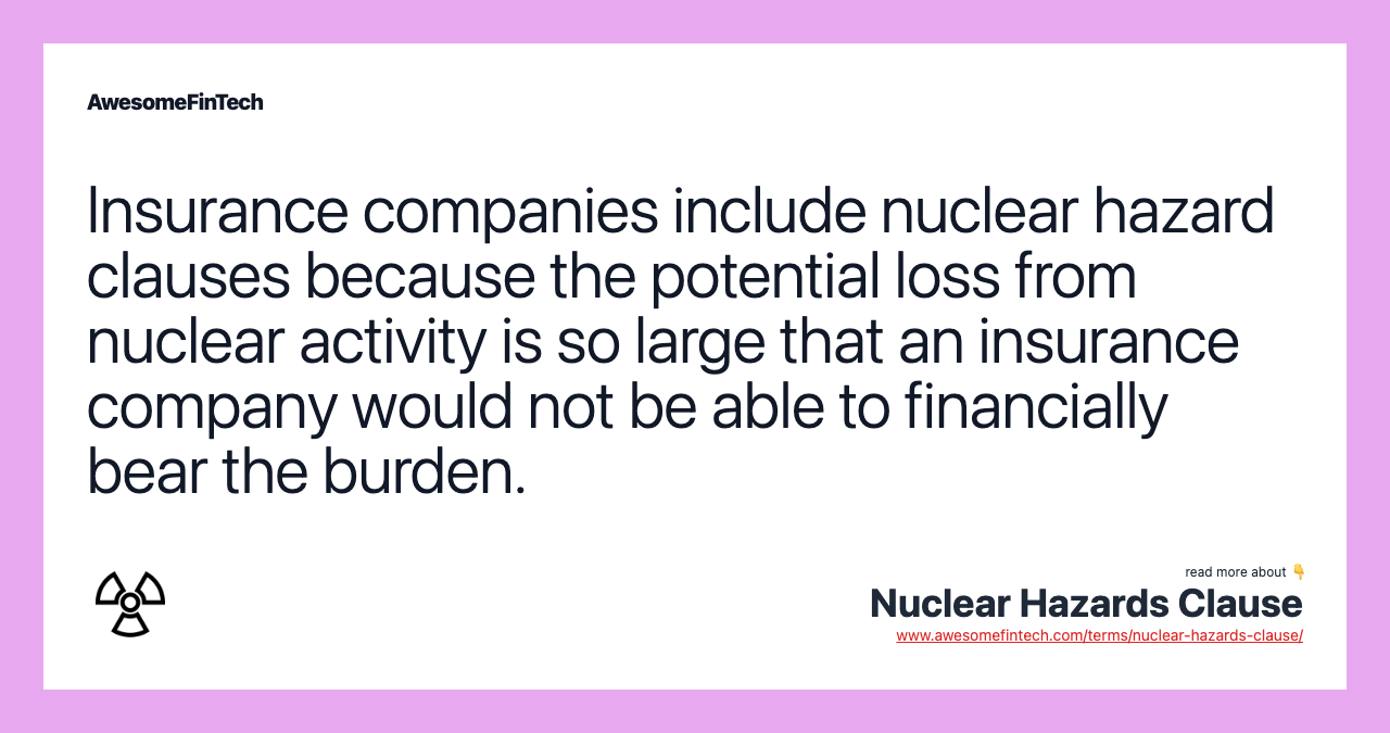 Insurance companies include nuclear hazard clauses because the potential loss from nuclear activity is so large that an insurance company would not be able to financially bear the burden.