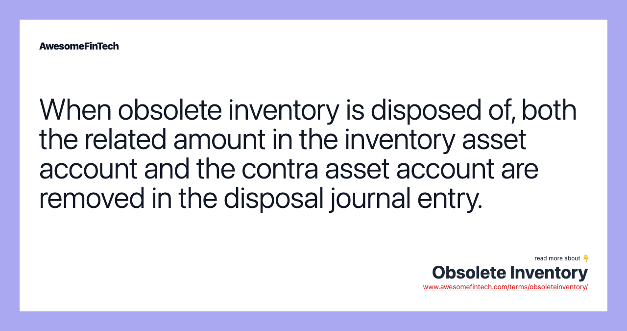 When obsolete inventory is disposed of, both the related amount in the inventory asset account and the contra asset account are removed in the disposal journal entry.