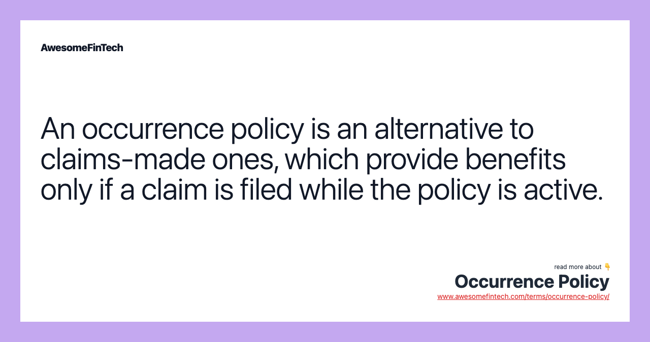 An occurrence policy is an alternative to claims-made ones, which provide benefits only if a claim is filed while the policy is active.