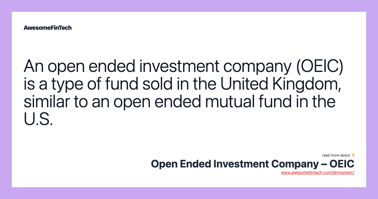 An open ended investment company (OEIC) is a type of fund sold in the United Kingdom, similar to an open ended mutual fund in the U.S.