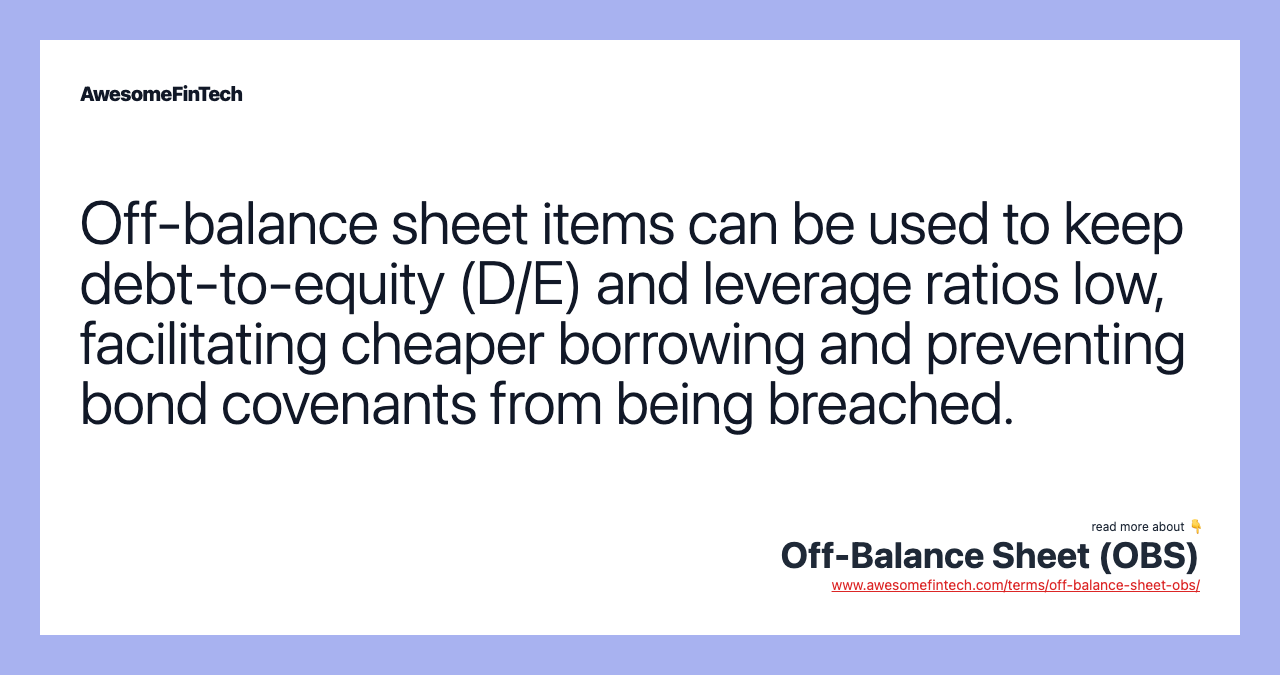 Off-balance sheet items can be used to keep debt-to-equity (D/E) and leverage ratios low, facilitating cheaper borrowing and preventing bond covenants from being breached.