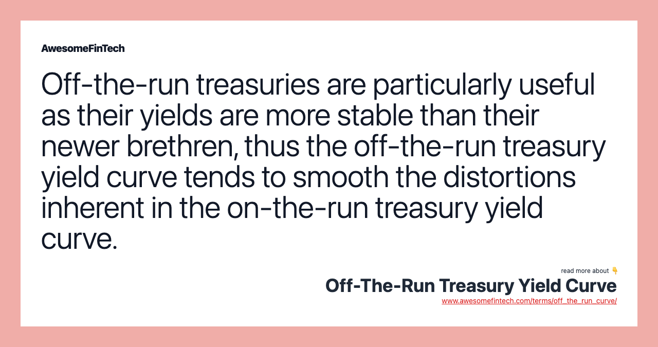 Off-the-run treasuries are particularly useful as their yields are more stable than their newer brethren, thus the off-the-run treasury yield curve tends to smooth the distortions inherent in the on-the-run treasury yield curve.