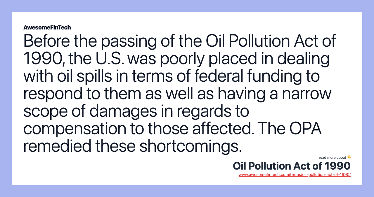 Before the passing of the Oil Pollution Act of 1990, the U.S. was poorly placed in dealing with oil spills in terms of federal funding to respond to them as well as having a narrow scope of damages in regards to compensation to those affected. The OPA remedied these shortcomings.