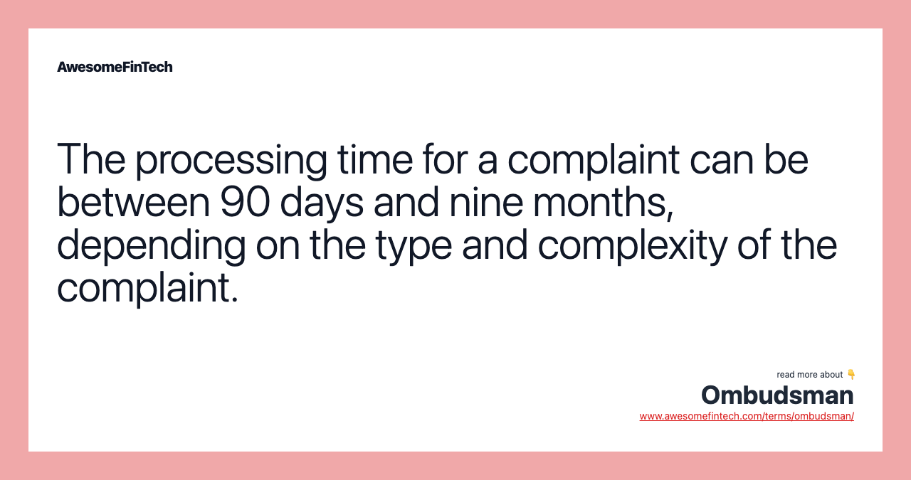 The processing time for a complaint can be between 90 days and nine months, depending on the type and complexity of the complaint.