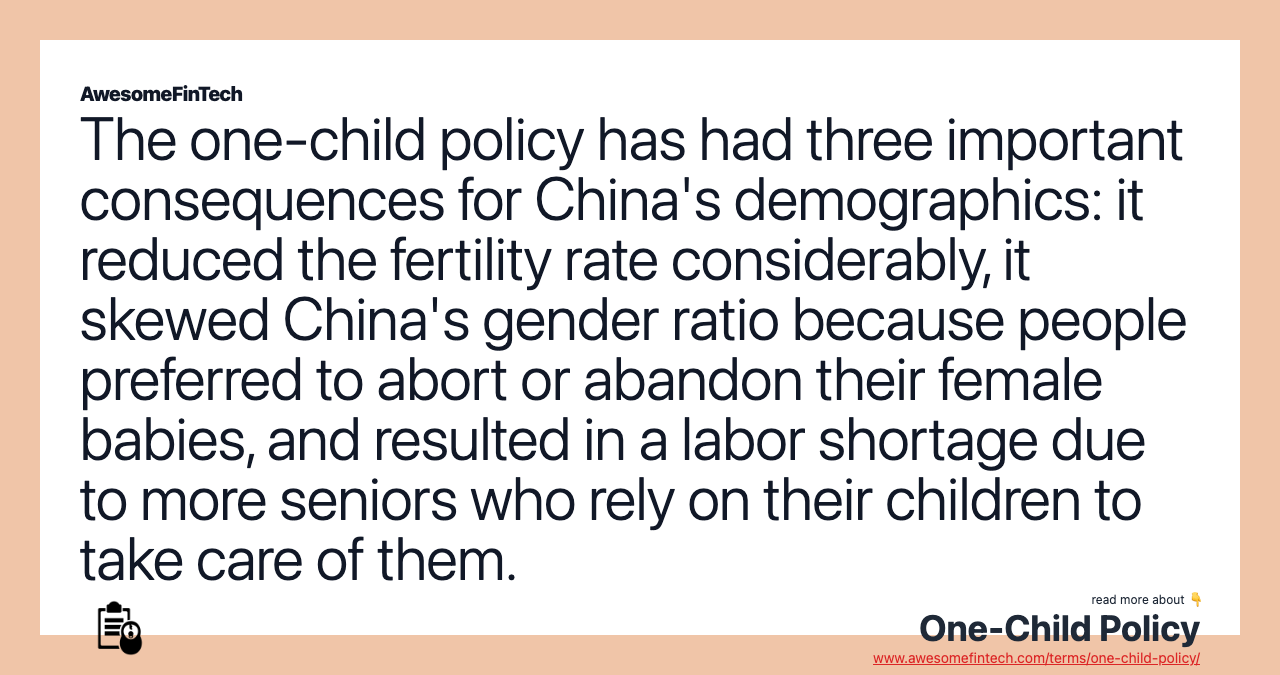 The one-child policy has had three important consequences for China's demographics: it reduced the fertility rate considerably, it skewed China's gender ratio because people preferred to abort or abandon their female babies, and resulted in a labor shortage due to more seniors who rely on their children to take care of them.