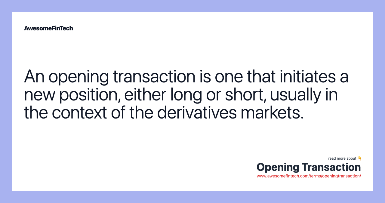 An opening transaction is one that initiates a new position, either long or short, usually in the context of the derivatives markets.