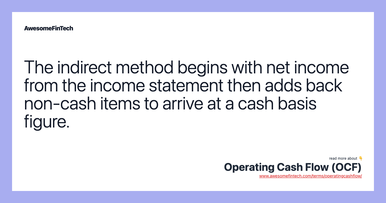 The indirect method begins with net income from the income statement then adds back non-cash items to arrive at a cash basis figure.