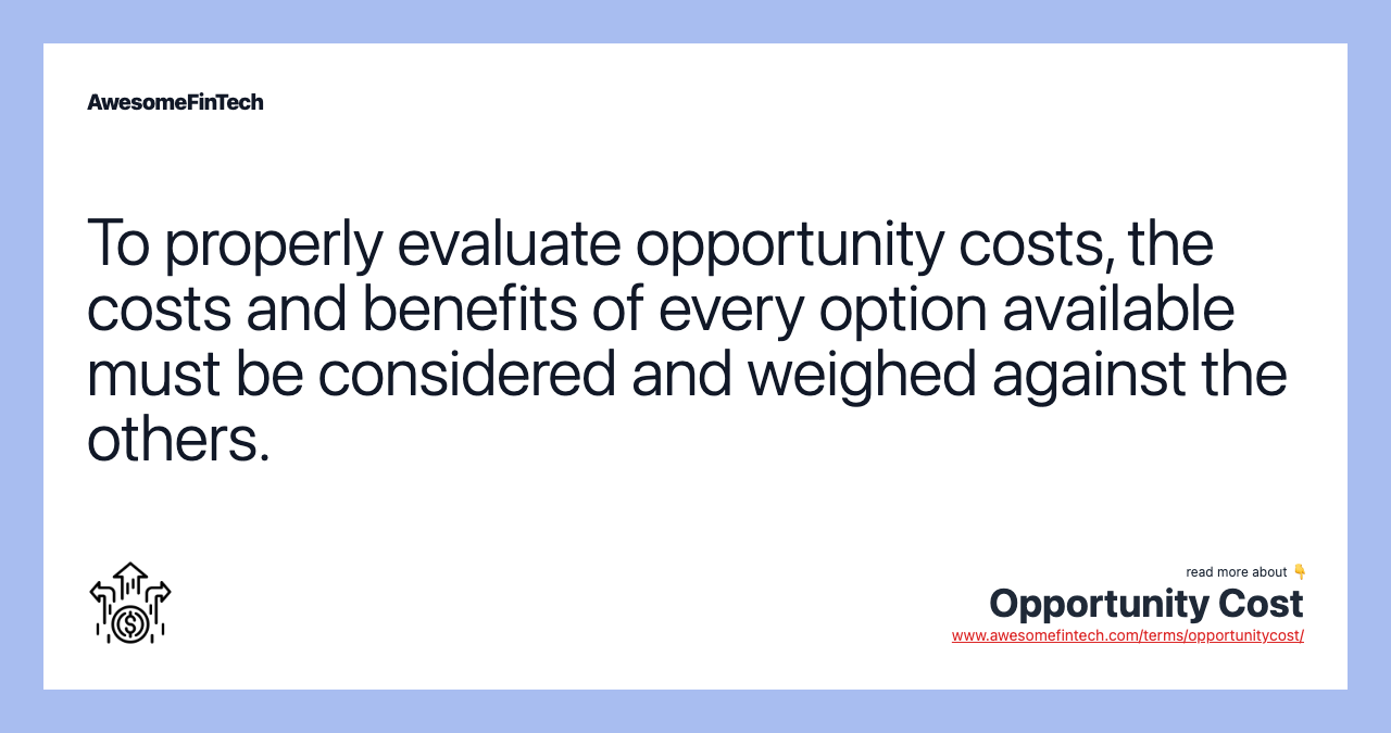 To properly evaluate opportunity costs, the costs and benefits of every option available must be considered and weighed against the others.