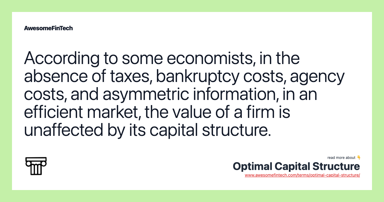 According to some economists, in the absence of taxes, bankruptcy costs, agency costs, and asymmetric information, in an efficient market, the value of a firm is unaffected by its capital structure.