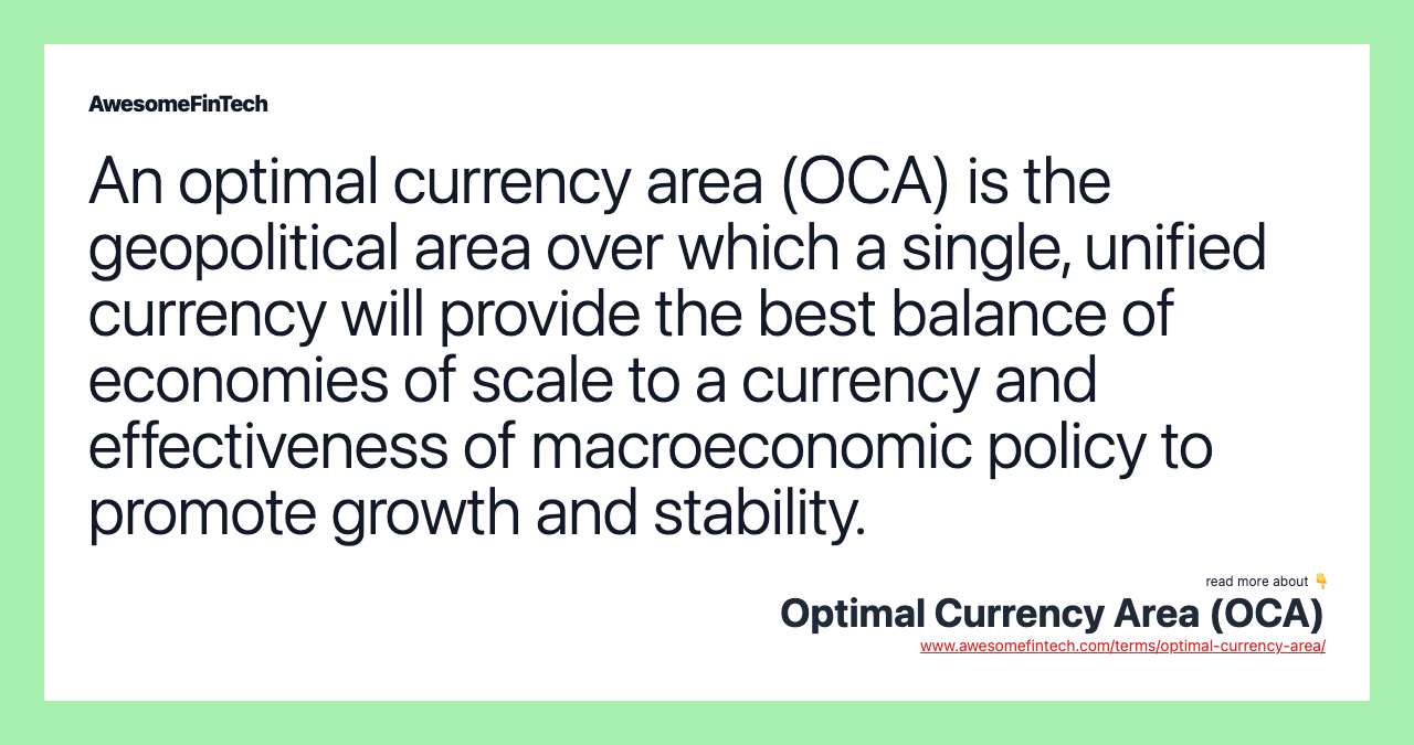 An optimal currency area (OCA) is the geopolitical area over which a single, unified currency will provide the best balance of economies of scale to a currency and effectiveness of macroeconomic policy to promote growth and stability.