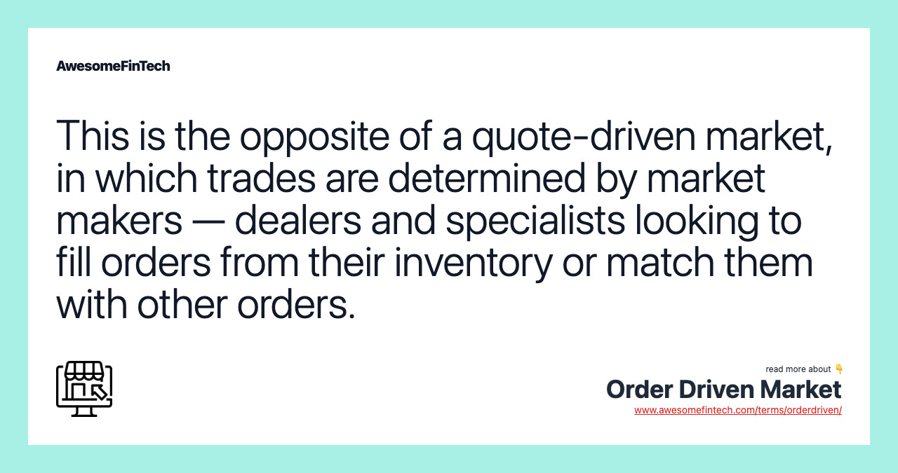 This is the opposite of a quote-driven market, in which trades are determined by market makers — dealers and specialists looking to fill orders from their inventory or match them with other orders.