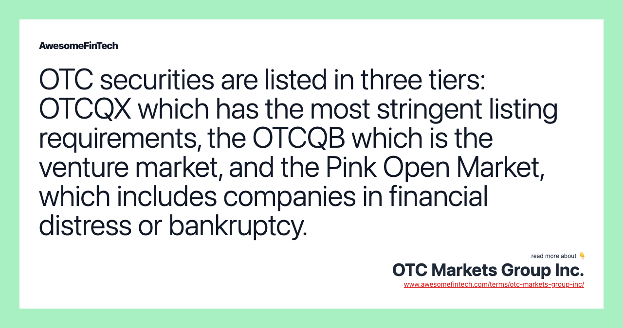 OTC securities are listed in three tiers: OTCQX which has the most stringent listing requirements, the OTCQB which is the venture market, and the Pink Open Market, which includes companies in financial distress or bankruptcy.