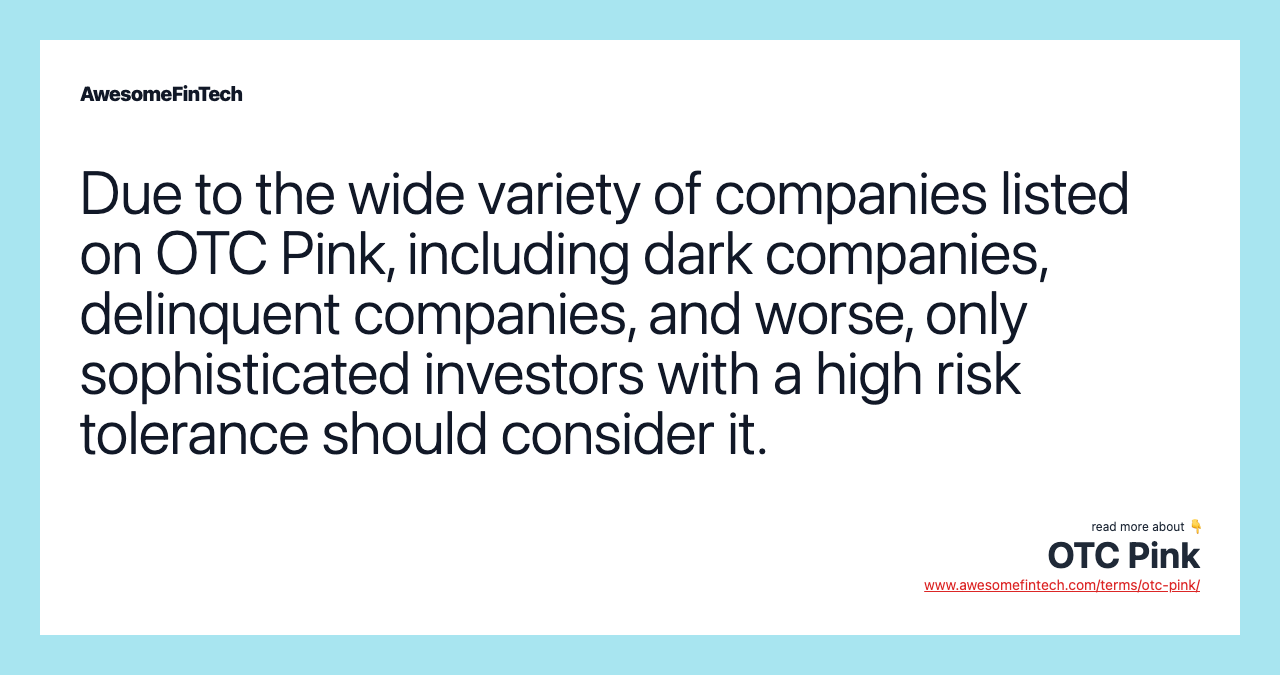Due to the wide variety of companies listed on OTC Pink, including dark companies, delinquent companies, and worse, only sophisticated investors with a high risk tolerance should consider it.