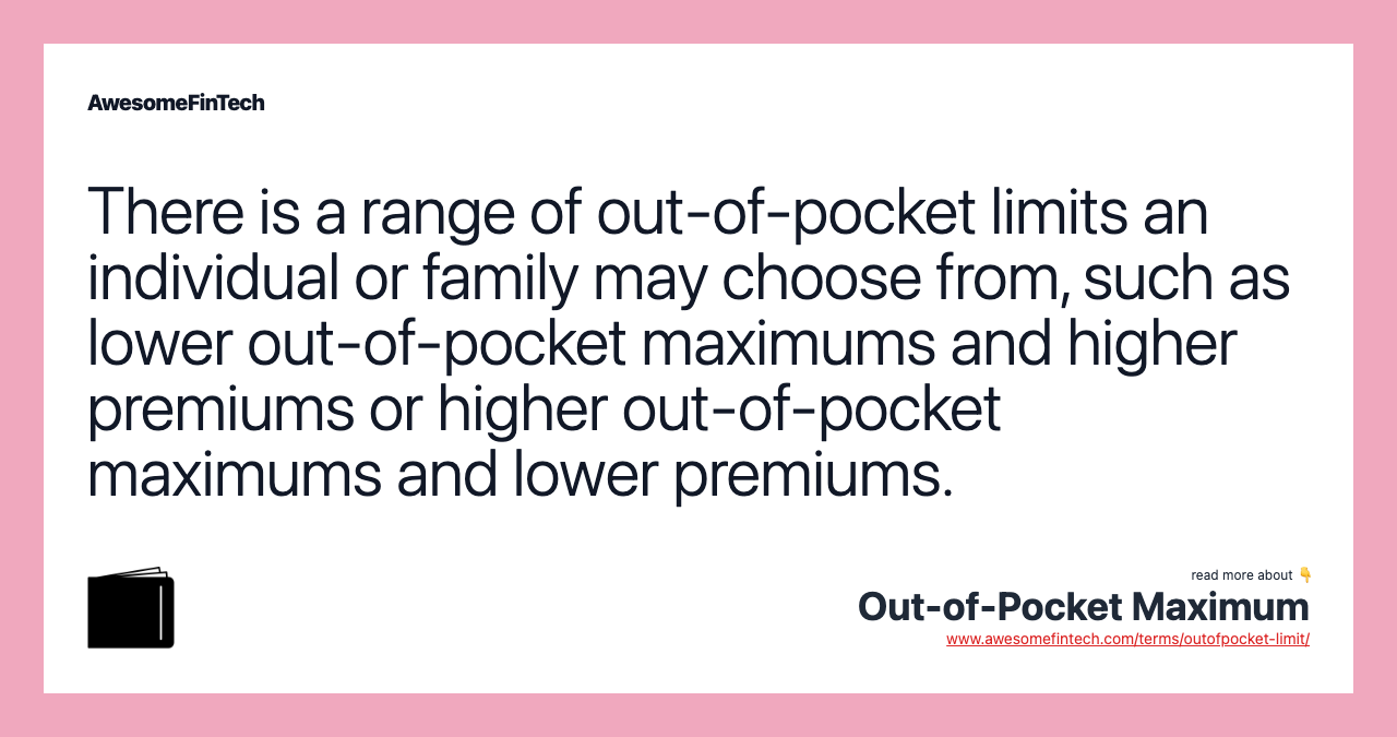 There is a range of out-of-pocket limits an individual or family may choose from, such as lower out-of-pocket maximums and higher premiums or higher out-of-pocket maximums and lower premiums.