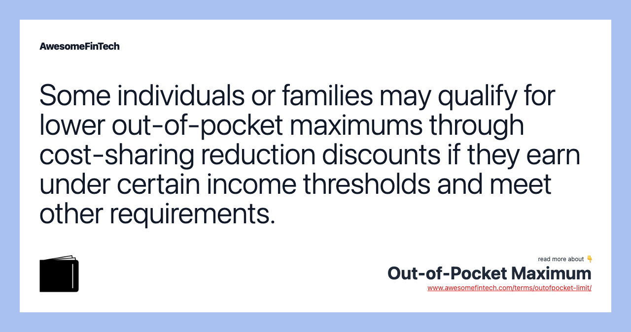 Some individuals or families may qualify for lower out-of-pocket maximums through cost-sharing reduction discounts if they earn under certain income thresholds and meet other requirements.