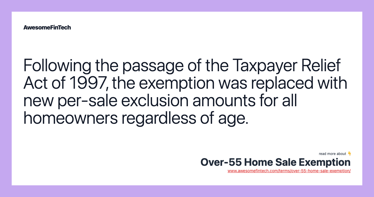 Following the passage of the Taxpayer Relief Act of 1997, the exemption was replaced with new per-sale exclusion amounts for all homeowners regardless of age.